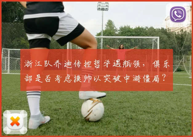 浙江队乔迪传控哲学遇瓶颈，俱乐部是否考虑换帅以突破中游僵局？