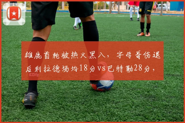 雄鹿首轮被热火黑八，字母哥伤退后利拉德场均18分vs巴特勒28分，单核带队能力对比