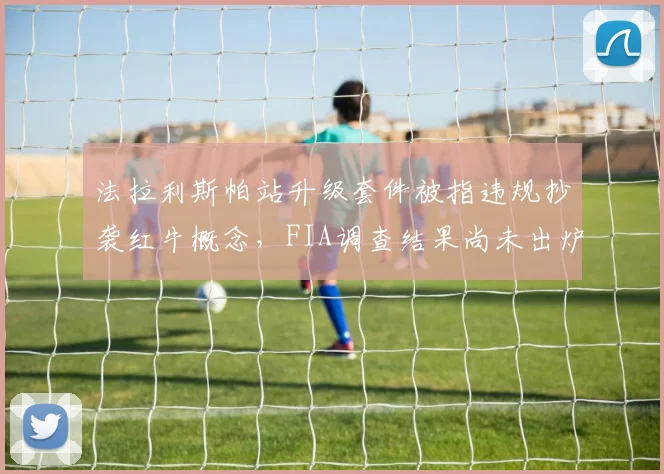 法拉利斯帕站升级套件被指违规抄袭红牛概念，FIA调查结果尚未出炉遭质疑