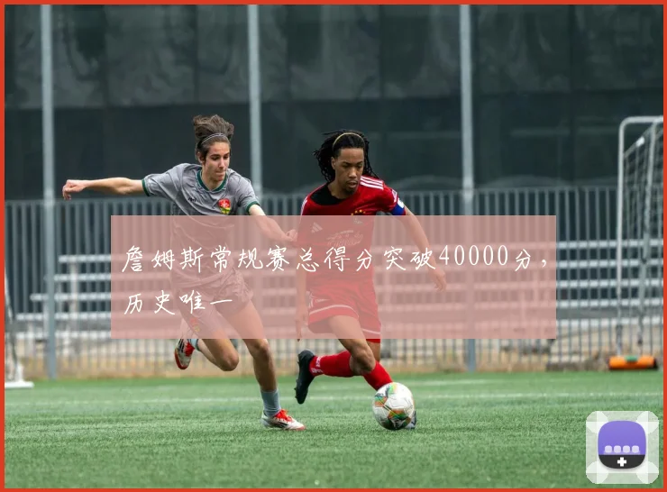 詹姆斯常规赛总得分突破40000分，历史唯一