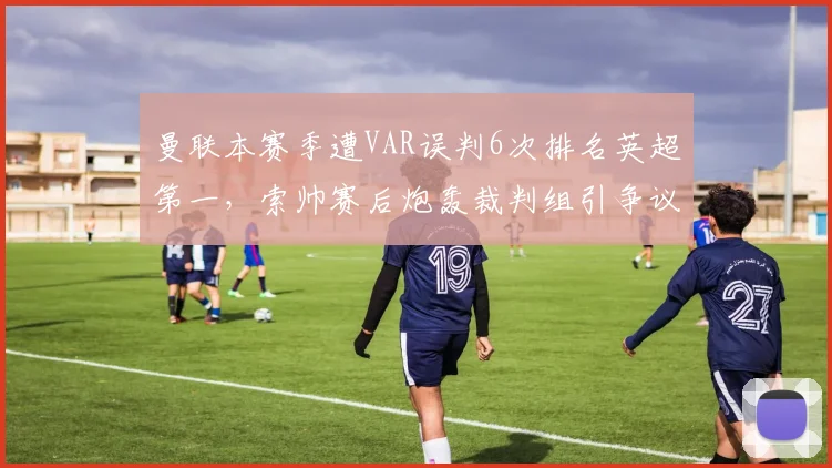 曼联本赛季遭VAR误判6次排名英超第一，索帅赛后炮轰裁判组引争议