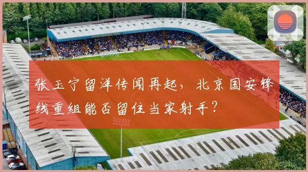 张玉宁留洋传闻再起，北京国安锋线重组能否留住当家射手？