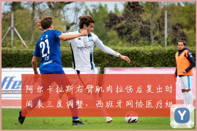 阿尔卡拉斯右臂肌肉拉伤后复出时间表三度调整，西班牙网协医疗组“过度保护”被批影响大赛备战
